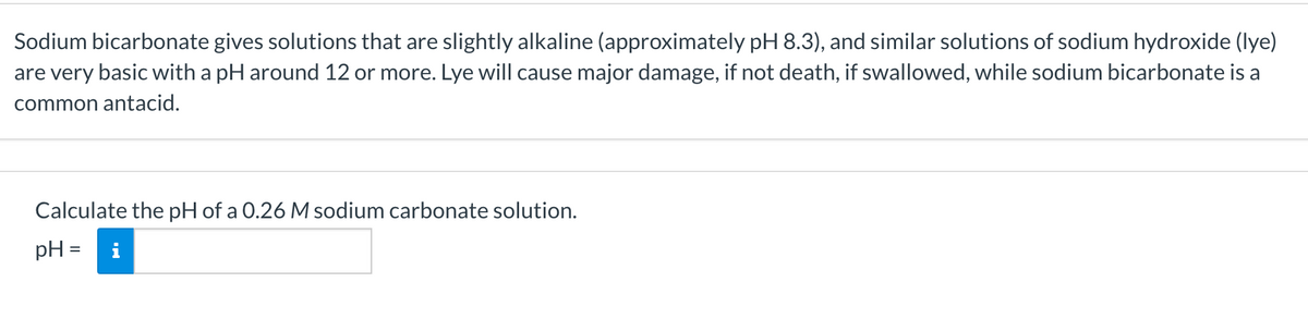 Sodium bicarbonate gives solutions that are slightly alkaline (approximately pH 8.3), and similar solutions of sodium hydroxide (lye)
are very basic with a pH around 12 or more. Lye will cause major damage, if not death, if swallowed, while sodium bicarbonate is a
common antacid.
Calculate the pH of a 0.26 M sodium carbonate solution.
pH =
i