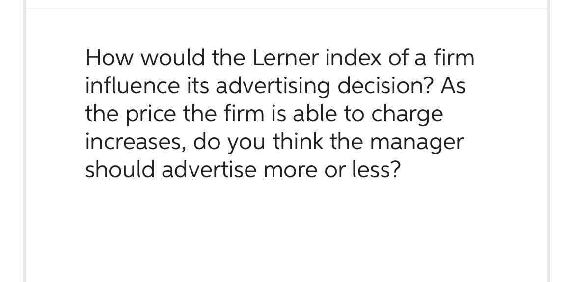 How would the Lerner index of a firm
influence its advertising decision? As
the price the firm is able to charge
increases, do you think the manager
should advertise more or less?