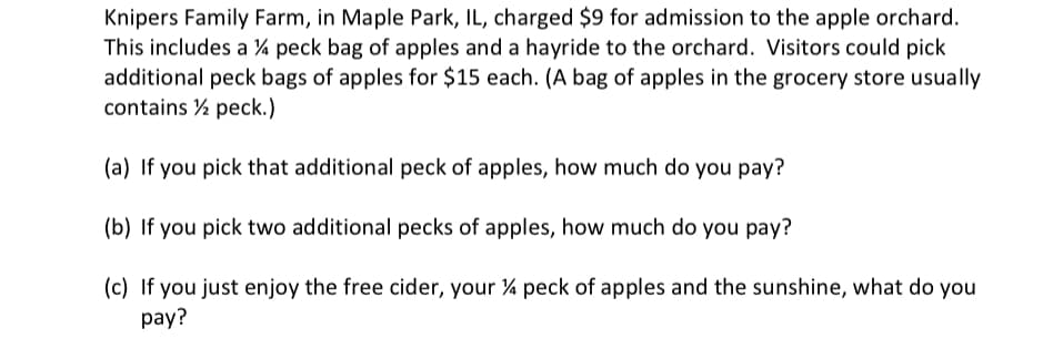 Knipers Family Farm, in Maple Park, IL, charged $9 for admission to the apple orchard.
This includes a 4 peck bag of apples and a hayride to the orchard. Visitors could pick
additional peck bags of apples for $15 each. (A bag of apples in the grocery store usually
contains ½ peck.)
(a) If you pick that additional peck of apples, how much do you pay?
(b) If you pick two additional pecks of apples, how much do you pay?
(c) If you just enjoy the free cider, your 4 peck of apples and the sunshine, what do you
pay?