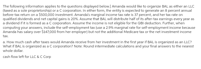 The following information applies to the questions displayed below.] Amanda would like to organize BAL as either an LLC
(taxed as a sole proprietorship) or a C corporation. In either form, the entity is expected to generate an 8 percent annual
before-tax return on a $500,000 investment. Amanda's marginal income tax rate is 37 percent, and her tax rate on
qualified dividends and net capital gains is 20%. Assume that BAL will distribute half of its after-tax earnings every year as
a dividend if it is formed as a C corporation. Assume the income is not eligible for the QBI deduction. Further, when
computing your answers, include the self-employment tax (use a 2.9% marginal rate for self-employment income because
Amanda has salary over $147,000 from her employer) but not the additional Medicare tax or the net investment income
tax.
a. How much cash after taxes would Amanda receive from her investment in the first year if BAL is organized as an LLC?
What if BAL is organized as a C corporation? Note: Round intermediate calculations and your final answers to the nearest
whole dollar.
cash flow left for LLC & C Corp