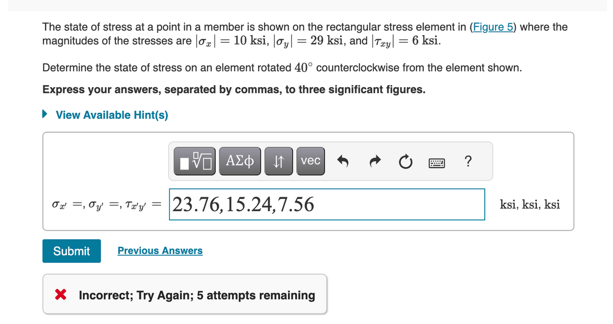 The state of stress at a point in a member is shown on the rectangular stress element in (Figure 5) where the
magnitudes of the stresses are σx 10 ksi, |oy| = 29 ksi, and | Txy| = 6 ksi.
-
Determine the state of stress on an element rotated 40° counterclockwise from the element shown.
Express your answers, separated by commas, to three significant figures.
View Available Hint(s)
ΕΠΙ Η
ΜΕ ΑΣΦ
vec
σ =0y=, Try = 23.76, 15.24,7.56
Submit
Previous Answers
× Incorrect; Try Again; 5 attempts remaining
?
ksi, ksi, ksi