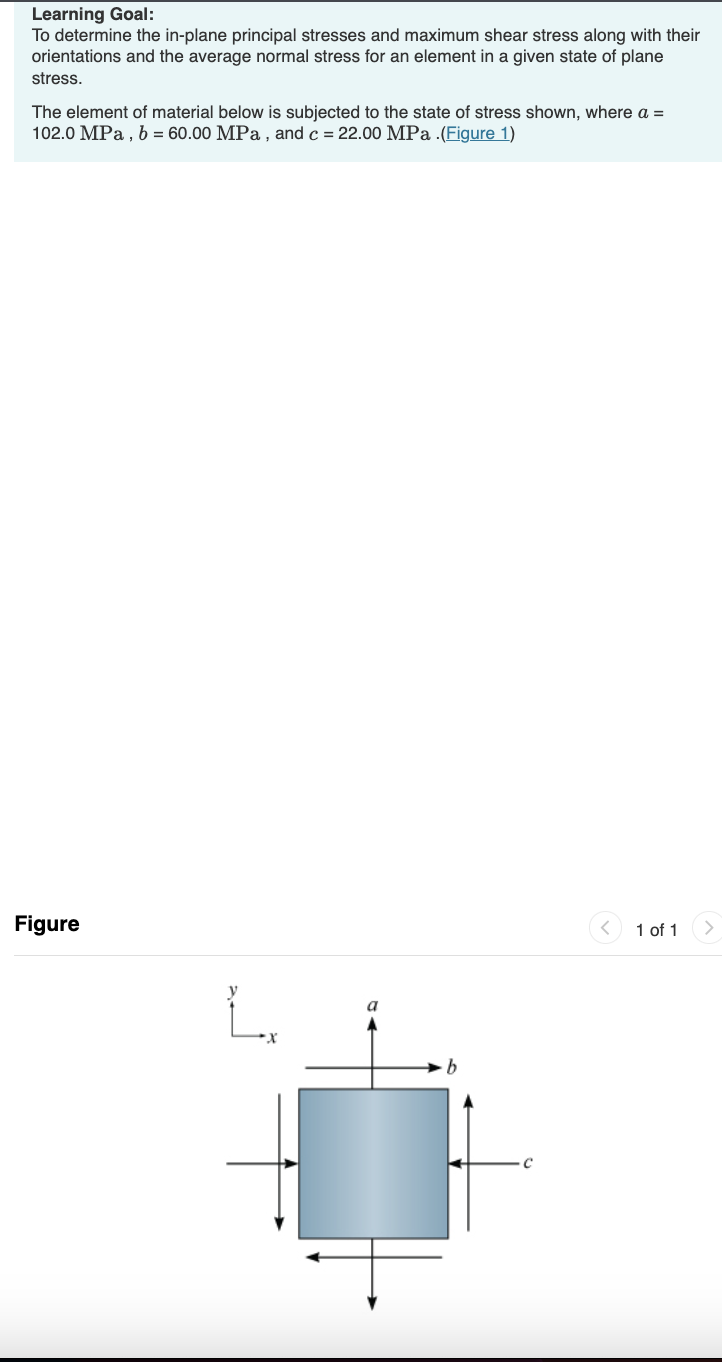 Learning Goal:
To determine the in-plane principal stresses and maximum shear stress along with their
orientations and the average normal stress for an element in a given state of plane
stress.
The element of material below is subjected to the state of stress shown, where a =
102.0 MPa, b = 60.00 MPa, and c = 22.00 MPa (Figure 1)
Figure
LÃ
b
<
1 of 1
>