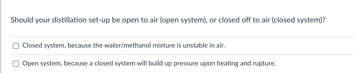 Should your distillation set-up be open to air (open system), or closed off to air (closed system)?
Closed system, because the water/methanol mixture is unstable in air.
Open system, because a closed system will build up pressure upon heating and rupture.