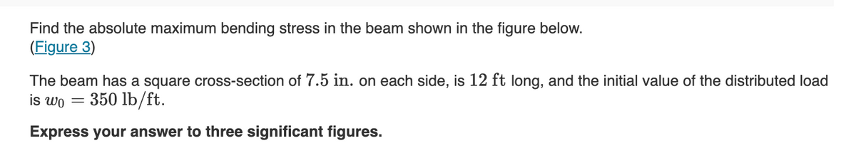 Find the absolute maximum bending stress in the beam shown in the figure below.
(Figure 3)
The beam has a square cross-section of 7.5 in. on each side, is 12 ft long, and the initial value of the distributed load
is wo =
350 lb/ft.
Express your answer to three significant figures.