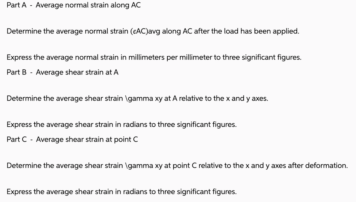 Part A - Average normal strain along AC
Determine the average normal strain (¤AC)avg along AC after the load has been applied.
Express the average normal strain in millimeters per millimeter to three significant figures.
Part B - Average shear strain at A
Determine the average shear strain \gamma xy at A relative to the x and y axes.
Express the average shear strain in radians to three significant figures.
Part C - Average shear strain at point C
Determine the average shear strain \gamma xy at point C relative to the x and y axes after deformation.
Express the average shear strain in radians to three significant figures.