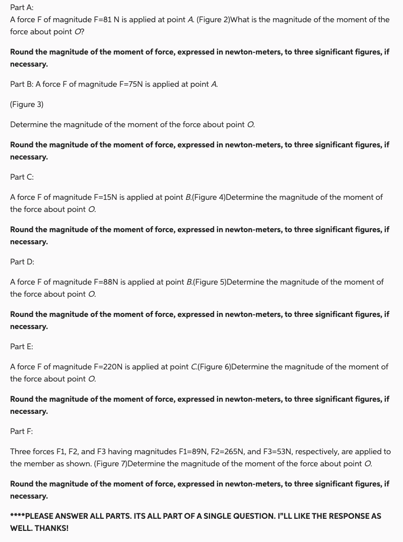 Part A:
A force F of magnitude F=81 N is applied at point A. (Figure 2)What is the magnitude of the moment of the
force about point O?
Round the magnitude of the moment of force, expressed in newton-meters, to three significant figures, if
necessary.
Part B: A force F of magnitude F=75N is applied at point A.
(Figure 3)
Determine the magnitude of the moment of the force about point O.
Round the magnitude of the moment of force, expressed in newton-meters, to three significant figures, if
necessary.
Part C:
A force F of magnitude F=15N is applied at point B.(Figure 4)Determine the magnitude of the moment of
the force about point O.
Round the magnitude of the moment of force, expressed in newton-meters, to three significant figures, if
necessary.
Part D:
A force F of magnitude F=88N is applied at point B.(Figure 5) Determine the magnitude of the moment of
the force about point O.
Round the magnitude of the moment of force, expressed in newton-meters, to three significant figures, if
necessary.
Part E:
A force F of magnitude F=220N is applied at point C.(Figure 6)Determine the magnitude of the moment of
the force about point O.
Round the magnitude of the moment of force, expressed in newton-meters, to three significant figures, if
necessary.
Part F:
Three forces F1, F2, and F3 having magnitudes F1-89N, F2=265N, and F3=53N, respectively, are applied to
the member as shown. (Figure 7) Determine the magnitude of the moment of the force about point O.
Round the magnitude of the moment of force, expressed in newton-meters, to three significant figures, if
necessary.
****PLEASE ANSWER ALL PARTS. ITS ALL PART OF A SINGLE QUESTION. I"LL LIKE THE RESPONSE AS
WELL. THANKS!