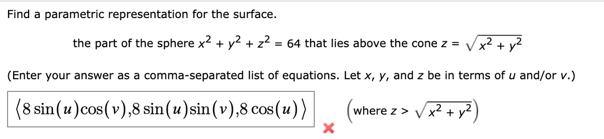 Find a parametric representation for the surface.
the part of the sphere x² + y² + z²
2
= 64 that lies above the cone z =
x² + y²
(Enter your answer as a comma-separated list of equations. Let x, y, and z be in terms of u and/or v.)
(8 sin (u) cos(v), 8 sin(u) sin(v),8 cos(u))
(where z > ✓x² + y2)