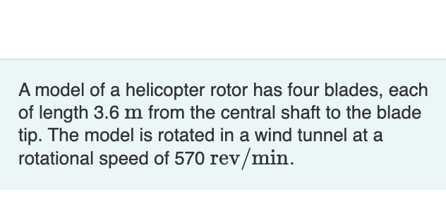 A model of a helicopter rotor has four blades, each
of length 3.6 m from the central shaft to the blade
tip. The model is rotated in a wind tunnel at a
rotational speed of 570 rev/min.