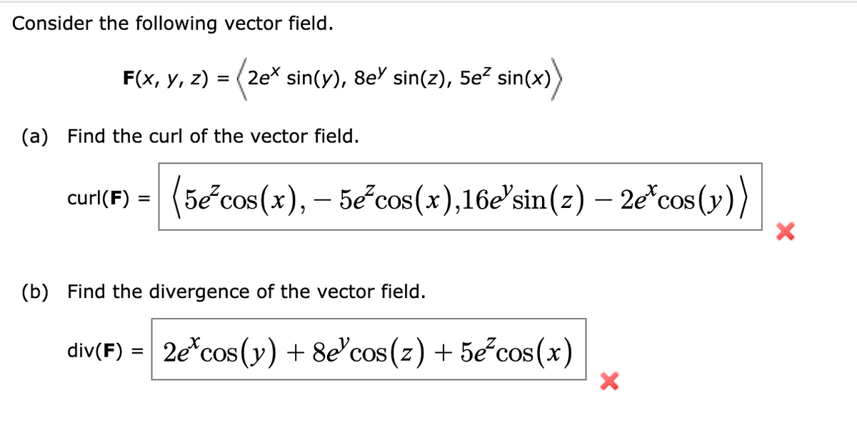 Consider the following vector field.
F(x, y, z) = (2e* sin(y), 8e) sin(z), 5e² sin(x)
(a) Find the curl of the vector field.
curl(F) = (5e³cos(x), – 5e²cos(x),16e'sin(z) — 2e *cos(y))
(b) Find the divergence of the vector field.
div(F) = 2e* cos(y) + 8e³cos(z) + 5e³cos(x)
×