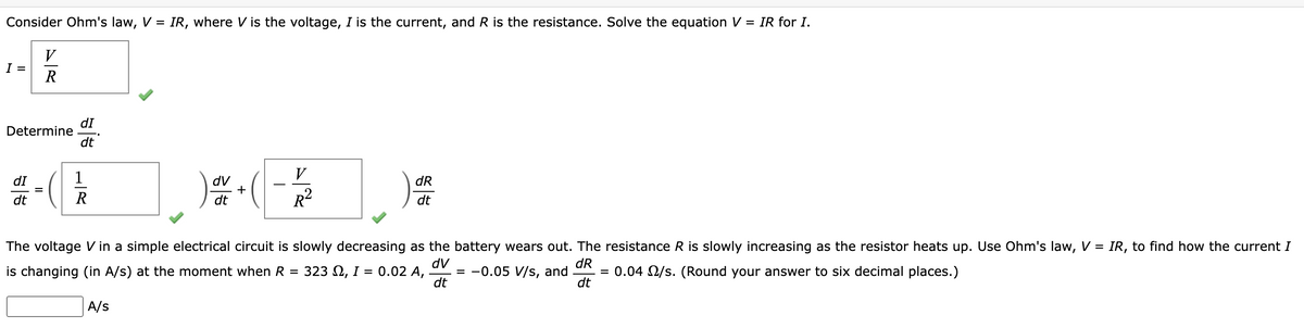 Consider Ohm's law, V = IR, where V is the voltage, I is the current, and R is the resistance. Solve the equation V = IR for I.
V
I =
R
Determine
dI
dt
V
dv
+
dt
R²
dR
dt
The voltage V in a simple electrical circuit is slowly decreasing as the battery wears out. The resistance R is slowly increasing as the resistor heats up. Use Ohm's law, V = IR, to find how the current I
dv
dR
is changing (in A/s) at the moment when R = 323, I = 0.02 A, = -0.05 V/s, and = 0.04 2/s. (Round your answer to six decimal places.)
dt
dt
88
dI
=
dt
(
LR
A/s