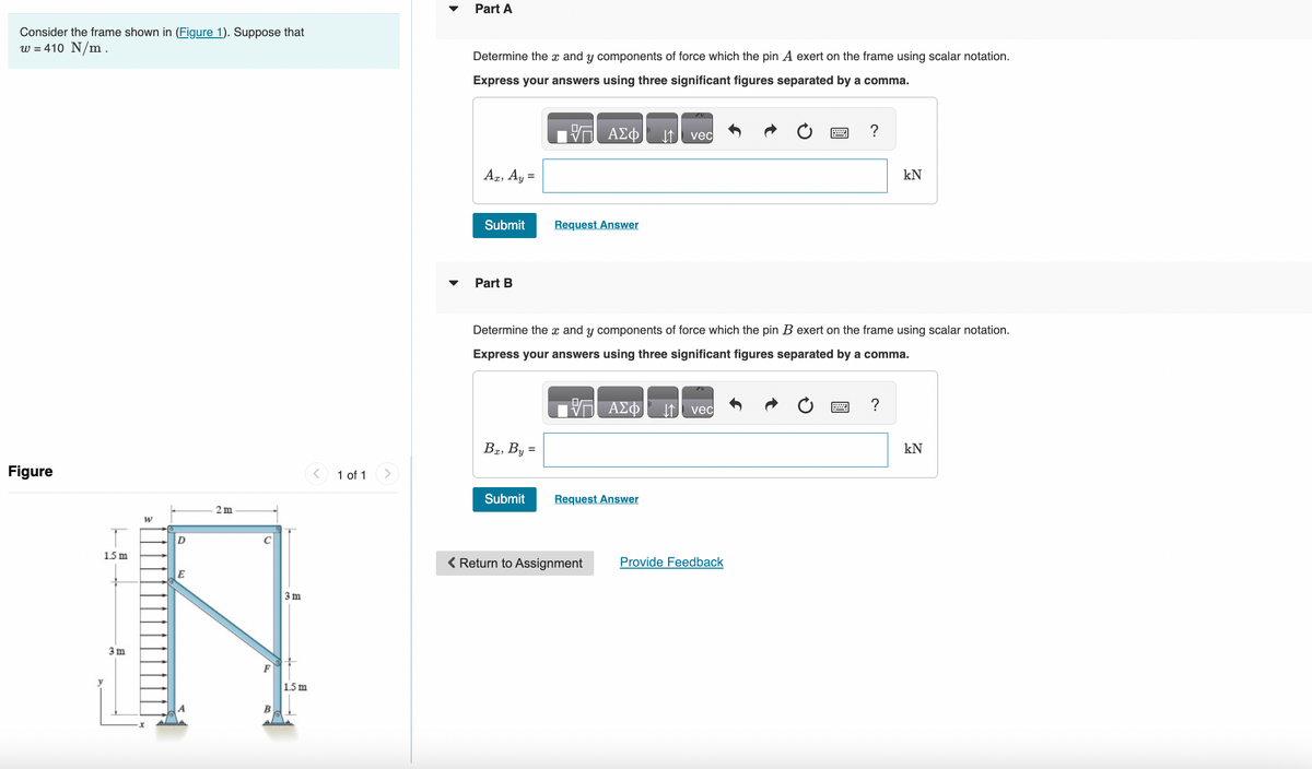 Consider the frame shown in (Figure 1). Suppose that
w = 410 N/m.
Figure
1.5 m
y
2m
D
E
3 m
N
3m
F
1.5 m
B
v
W
1 of 1
Part A
Determine the x and y components of force which the pin A exert on the frame using scalar notation.
Express your answers using three significant figures separated by a comma.
Ax, Ay =
Submit
Part B
Ba, By =
Submit
ΑΣΦ
Request Answer
Determine the x and y components of force which the pin B exert on the frame using scalar notation.
Express your answers using three significant figures separated by a comma.
< Return to Assignment
ΑΣΦ
Request Answer
↓↑ vec
↓↑ vec
?
Provide Feedback
kN
?
kN