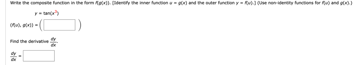 Write the composite function in the form f(g(x)). [Identify the inner function u = g(x) and the outer function y = f(u).] (Use non-identity functions for f(u) and g(x).)
y = tan(x³)
(f(u), g(x))
Find the derivative
dy
dx
=
=
dy
dx