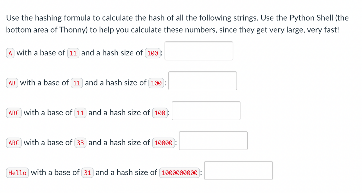 Use the hashing formula to calculate the hash of all the following strings. Use the Python Shell (the
bottom area of Thonny) to help you calculate these numbers, since they get very large, very fast!
A with a base of (11) and a hash size of (100):
AB with a base of 11 and a hash size of 100:
ABC with a base of 11 and a hash size of 100:
ABC with a base of 33 and a hash size of 10000:
Hello with a base of 31 and a hash size of 1000000000