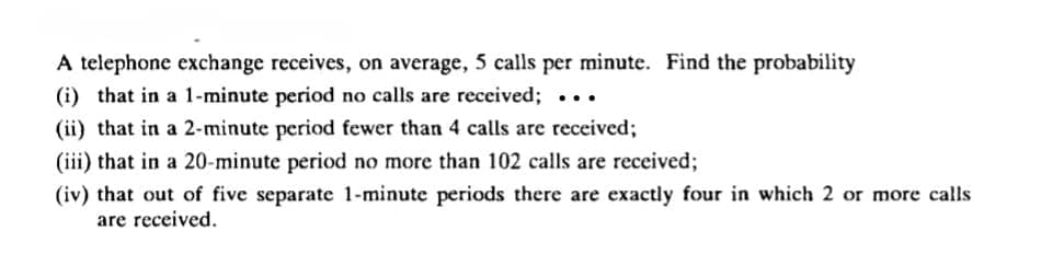 A telephone exchange receives, on average, 5 calls per minute. Find the probability
(i) that in a 1-minute period no calls are received; ...
(ii) that in a 2-minute period fewer than 4 calls are received;
(iii) that in a 20-minute period no more than 102 calls are received;
(iv) that out of five separate 1-minute periods there are exactly four in which 2 or more calls
are received.