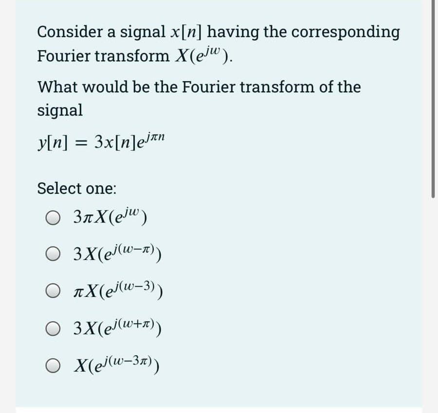 Consider a signal x[n] having the corresponding
Fourier transform X(ejw).
What would be the Fourier transform of the
signal
y[n] = 3x[n]ejan
Select one:
○ 3πX (ejw)
O 3X(el(w-x))
O âX(ei(u−3))
○ 3X (ej (w+n))
○ X (ej(w-3n))