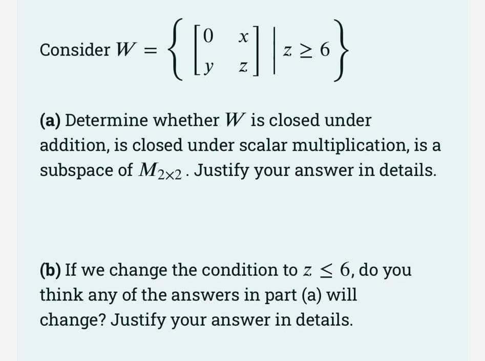 0 х
= { [ ] | ² ² ₁ }
Z 6
Z
Consider W =
(a) Determine whether W is closed under
addition, is closed under scalar multiplication, is a
subspace of M2x2. Justify your answer in details.
(b) If we change the condition to z ≤ 6, do you
think any of the answers in part (a) will
change? Justify your answer in details.