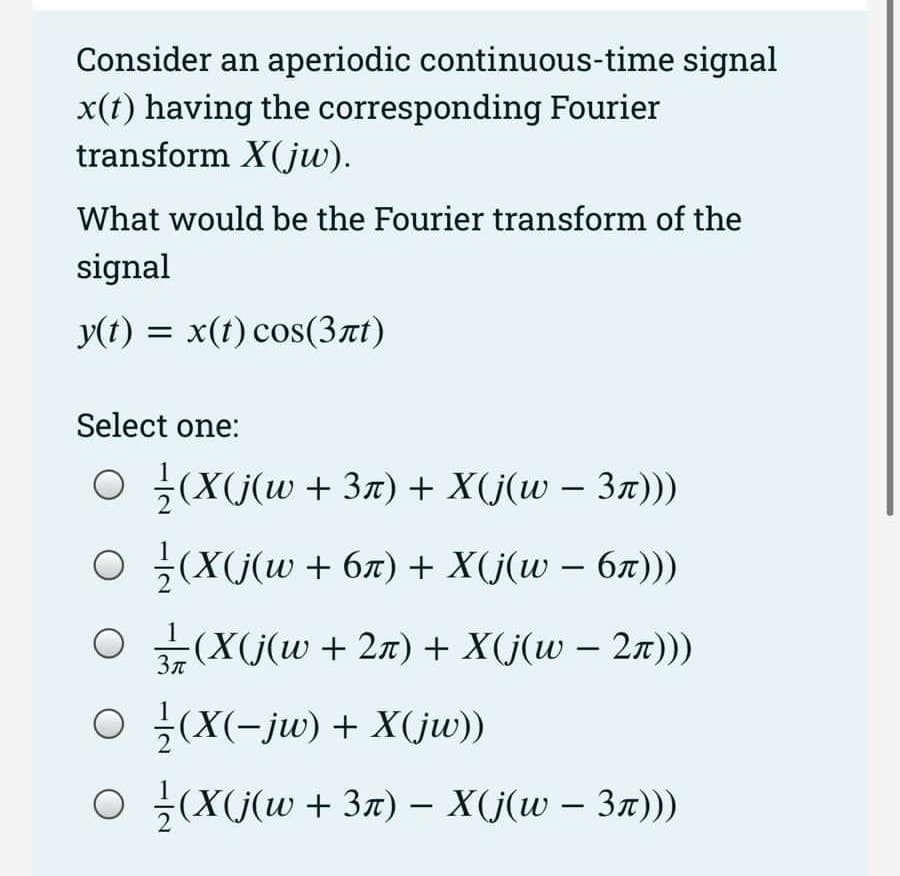 Consider an aperiodic continuous-time signal
x(t) having the corresponding Fourier
transform X(jw).
What would be the Fourier transform of the
signal
y(t) = x(t) cos(3лt)
Select one:
O /(X(j(w + 3n) + X(j(w − 3ñ)))
○ ¹⁄(X(j(w + 6ñ) + X(j(w − 6ñ)))
○ 3/7 (X(j(w + 2ñ) + X(j(w − 2ñ)))
3π
○ ½(X(−jw) + X(jw))
○
½(X(j(w + 3ñ) − X(j(w – 3ñ)))
-