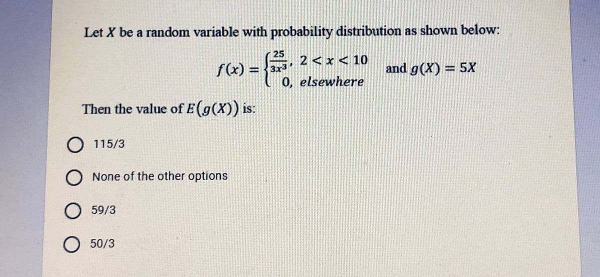 Let X be a random variable with probability distribution as shown below:
25
f(x) = }
3x3
0, elsewhere
2 < x < 10
and g(X) = 5X
Then the value of E(g(X)) is:
O 115/3
O None of the other options
59/3
O 50/3
