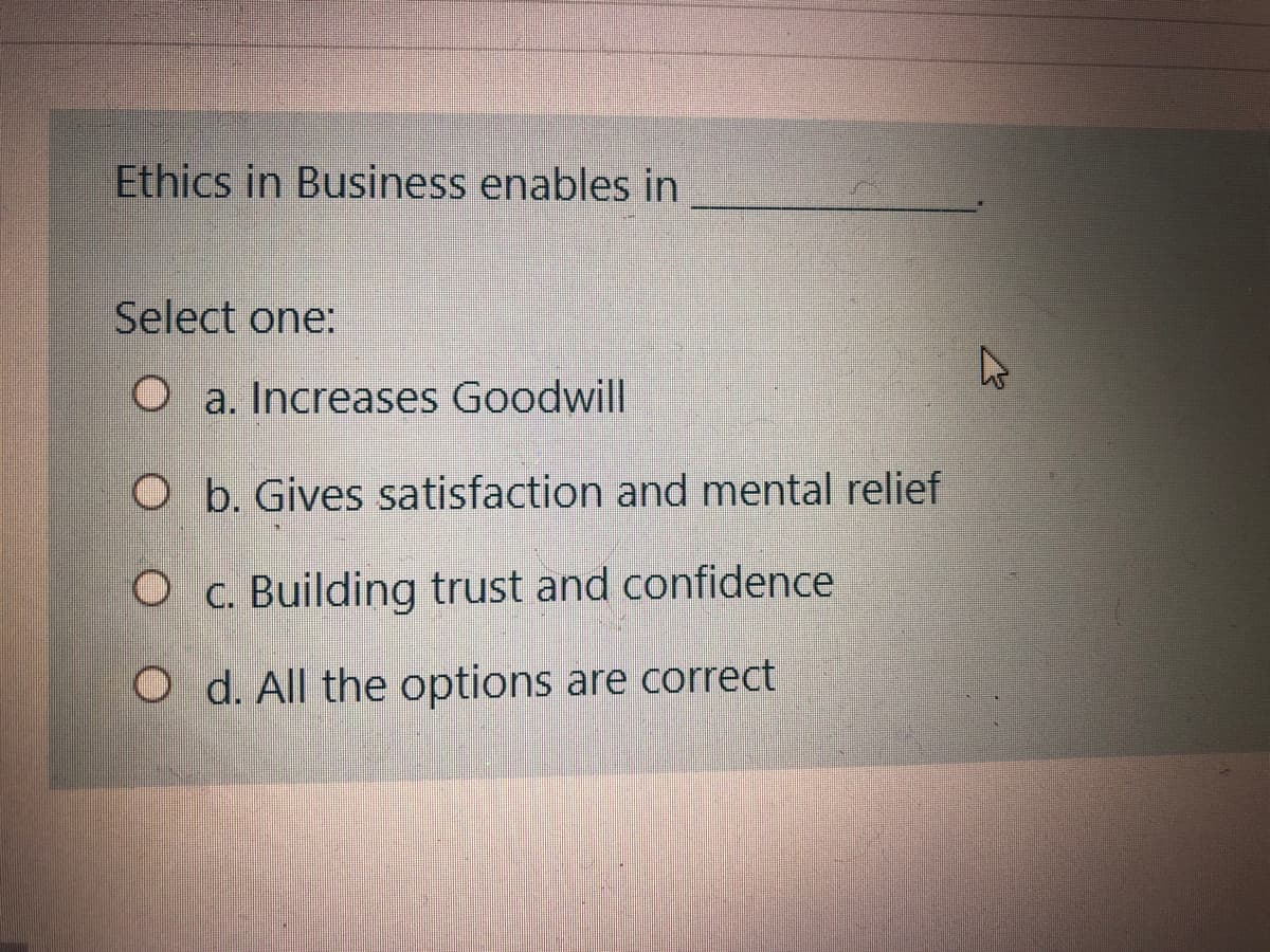 Ethics in Business enables in
Select one:
O a. Increases Goodwill
O b. Gives satisfaction and mental relief
O c. Building trust and confidence
O d. All the options are correct
