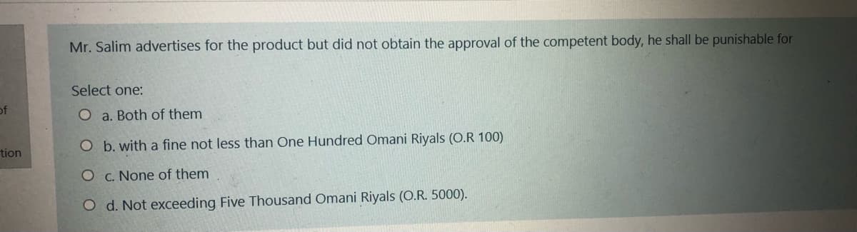 Mr. Salim advertises for the product but did not obtain the approval of the competent body, he shall be punishable for
Select one:
of
O a. Both of them
O b. with a fine not less than One Hundred Omani Riyals (O.R 100)
tion
O c. None of them
O d. Not exceeding Five Thousand Omani Riyals (O.R. 5000).
