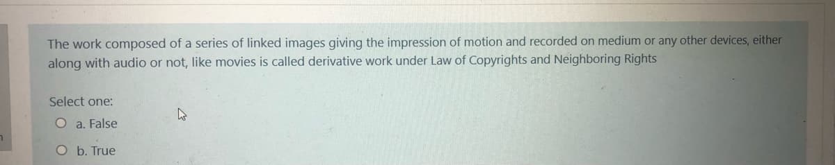 The work composed of a series of linked images giving the impression of motion and recorded on medium or any other devices, either
along with audio or not, like movies is called derivative work under Law of Copyrights and Neighboring Rights
Select one:
O a. False
b. True
