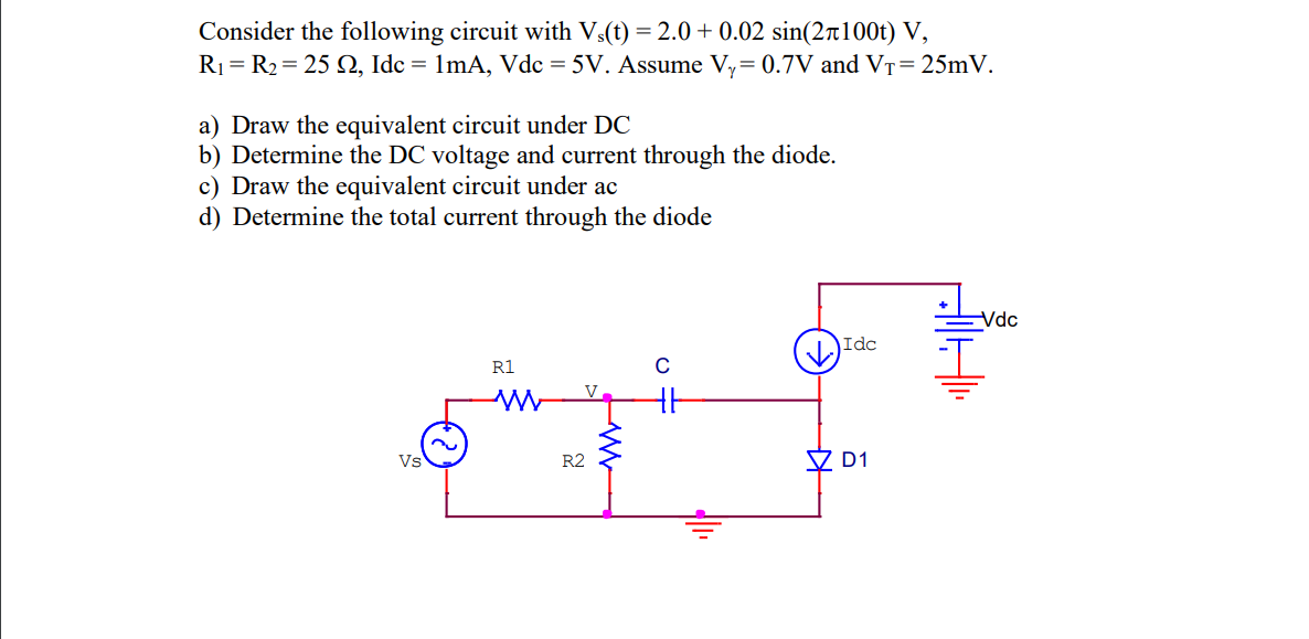 Consider the following circuit with Vs(t) = 2.0+ 0.02 sin(2100t) V,
R₁ = R₂= 25 2, Idc = 1mA, Vdc = 5V. Assume Vy= 0.7V and VT = 25mV.
a) Draw the equivalent circuit under DC
b) Determine the DC voltage and current through the diode.
c) Draw the equivalent circuit under ac
d) Determine the total current through the diode
Vs
R1
W
R2
ww
C
CUP
#
Idc
D1
-Vdc