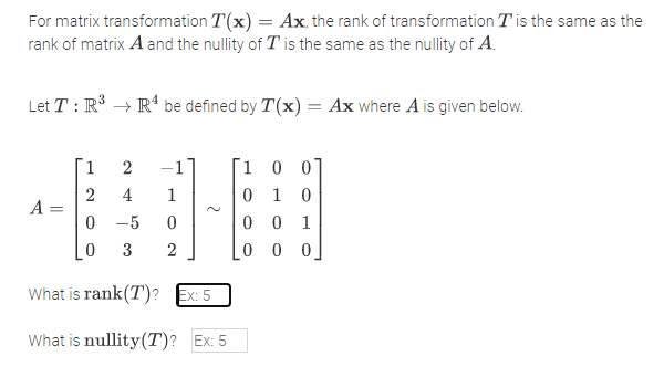For matrix transformation T(x) = Ax, the rank of transformation T is the same as the
rank of matrix A and the nullity of T is the same as the nullity of A.
Let T : R° → R' be defined by T(x) = Ax where A is given below.
[1
-1
1 0 07
2
A =
0 1
4
1
-5
0 0 1
3
2
0 0 0
What is rank(T)?
Ex: 5
What is nullity(T)? Ex: 5
