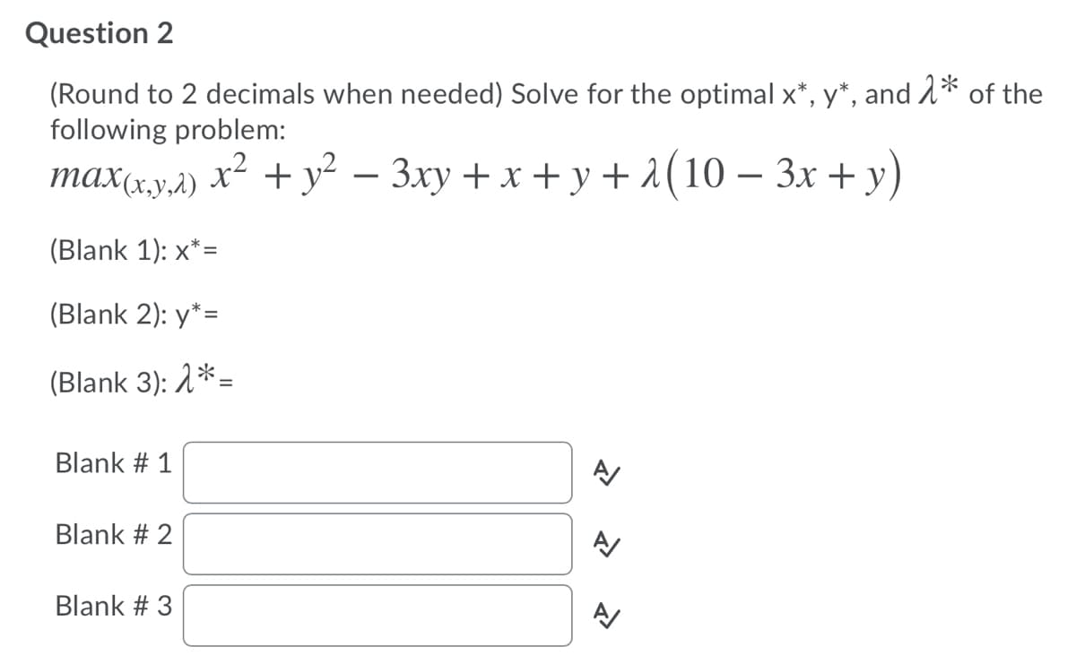 Question 2
(Round to 2 decimals when needed) Solve for the optimal x*, y*, and A* of the
following problem:
max(x,y,1)
+ y? — Зху + х + у+1(10— Зх + у)
-
(Blank 1): x*=
(Blank 2): y*=
(Blank 3): 1*=
Blank # 1
Blank # 2
Blank # 3
