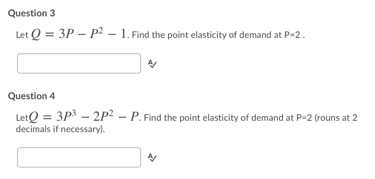 Question 3
Let Q = 3P – P² – 1. Find the point elasticity of demand at P=2.
%3D
Question 4
LetO = 3P3 – 2P² – P. Find the point elasticity of demand at P=2 (rouns at 2
decimals if necessary).
