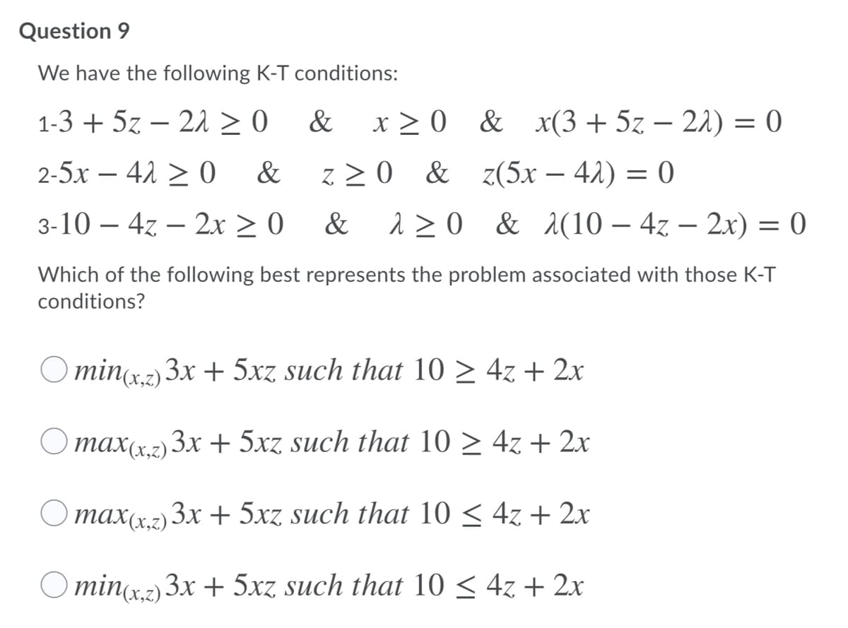 Question 9
We have the following K-T conditions:
1-3 + 5z – 21 > 0
&
x > 0 & x(3 + 5z – 22) = (0
2-5x – 42 > 0
&
z > 0 & z(5x – 42) = 0
3-10 – 47 – 2x > 0
&
1 20 & (10 – 4z – 2x) = 0
Which of the following best represents the problem associated with those K-T
conditions?
Ominr2)3x + 5xz such that 10 > 4z + 2x
O max(x,2) 3x + 5xz. such that 10 > 4z + 2x
max(x,z) 3x + 5xz. such that 10 < 4z + 2x
O minc.2) 3x + 5xz such that 10 < 4z + 2x
