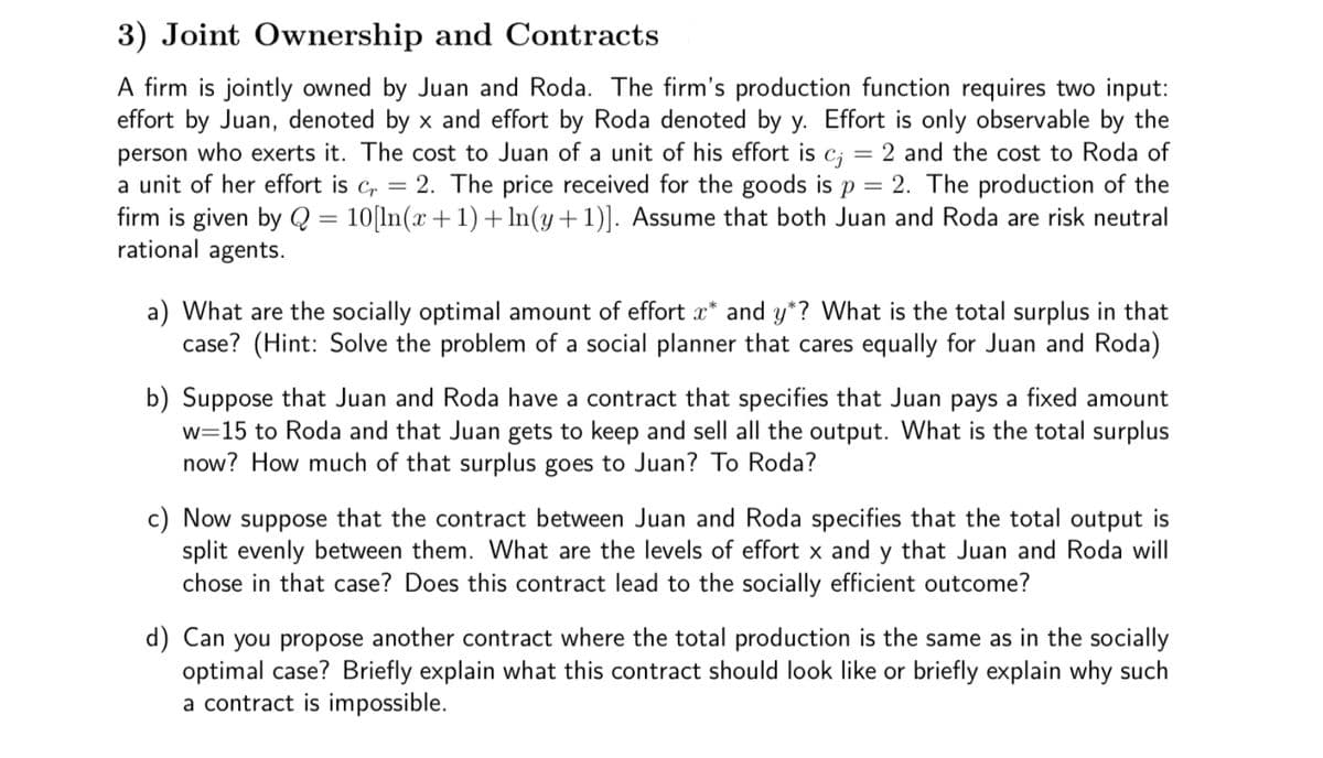3) Joint Ownership and Contracts
A firm is jointly owned by Juan and Roda. The firm's production function requires two input:
effort by Juan, denoted by x and effort by Roda denoted by y. Effort is only observable by the
person who exerts it. The cost to Juan of a unit of his effort is c; = 2 and the cost to Roda of
a unit of her effort is c,
firm is given by Q = 10[ln(x +1)+ In(y+1)]. Assume that both Juan and Roda are risk neutral
rational agents.
2. The price received for the goods is p = 2. The production of the
|3D
a) What are the socially optimal amount of effort x* and y*? What is the total surplus in that
case? (Hint: Solve the problem of a social planner that cares equally for Juan and Roda)
b) Suppose that Juan and Roda have a contract that specifies that Juan pays a fixed amount
w=15 to Roda and that Juan gets to keep and sell all the output. What is the total surplus
now? How much of that surplus goes to Juan? To Roda?
c) Now suppose that the contract between Juan and Roda specifies that the total output is
split evenly between them. What are the levels of effort x and y that Juan and Roda will
chose in that case? Does this contract lead to the socially efficient outcome?
d) Can you propose another contract where the total production is the same as in the socially
optimal case? Briefly explain what this contract should look like or briefly explain why such
a contract is impossible.
