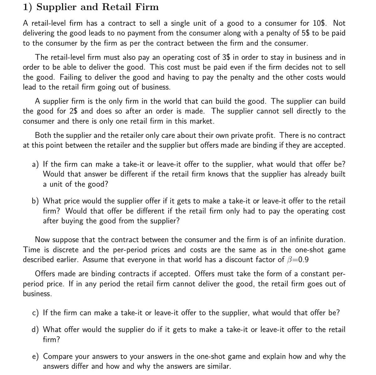 1) Supplier and Retail Firm
A retail-level firm has a contract to sell a single unit of a good to a consumer for 10$. Not
delivering the good leads to no payment from the consumer along with a penalty of 5$ to be paid
to the consumer by the firm as per the contract between the firm and the consumer.
The retail-level firm must also pay an operating cost of 3$ in order to stay in business and in
order to be able to deliver the good. This cost must be paid even if the firm decides not to sell
the good. Failing to deliver the good and having to pay the penalty and the other costs would
lead to the retail firm going out of business.
A supplier firm is the only firm in the world that can build the good. The supplier can build
the good for 2$ and does so after an order is made. The supplier cannot sell directly to the
consumer and there is only one retail firm in this market.
Both the supplier and the retailer only care about their own private profit. There is no contract
at this point between the retailer and the supplier but offers made are binding if they are accepted.
a) If the firm can make a take-it or leave-it offer to the supplier, what would that offer be?
Would that answer be different if the retail firm knows that the supplier has already built
a unit of the good?
b) What price would the supplier offer if it gets to make a take-it or leave-it offer to the retail
firm? Would that offer be different if the retail firm only had to pay the operating cost
after buying the good from the supplier?
Now suppose that the contract between the consumer and the firm is of an infinite duration.
Time is discrete and the per-period prices and costs are the same as in the one-shot game
described earlier. Assume that everyone in that world has a discount factor of B=0.9
Offers made are binding contracts if accepted. Offers must take the form of a constant per-
period price. If in any period the retail firm cannot deliver the good, the retail firm goes out of
business.
c) If the firm can make a take-it or leave-it offer to the supplier, what would that offer be?
d) What offer would the supplier do if it gets to make a take-it or leave-it offer to the retail
firm?
e) Compare your answers to your answers in the one-shot game and explain how and why the
answers differ and how and why the answers are similar.
