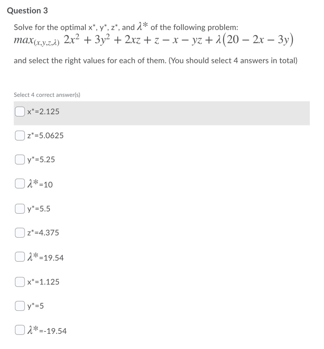 Question 3
Solve for the optimal x*, y*, z*, and 1* of the following problem:
max(xy.z.à) 2x² + 3y² + 2xz + z – x – yz + 2(20 – 2x – 3y)
and select the right values for each of them. (You should select 4 answers in total)
Select 4 correct answer(s)
Ox*=2.125
z*=5.0625
O *=5.25
O 2*=10
Oy*=5.5
Oz*=4.375
O 2*=19.54
| x*=1.125
Oy*=5
O 2*=-19.54
