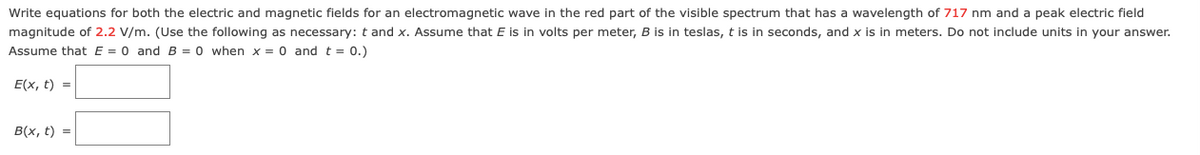 Write equations for both the electric and magnetic fields for an electromagnetic wave in the red part of the visible spectrum that has a wavelength of 717 nm and a peak electric field
magnitude of 2.2 V/m. (Use the following as necessary: t and x. Assume that E is in volts per meter, B is in teslas, t is in seconds, and x is in meters. Do not include units in your answer.
Assume that E = 0 and B = 0 when x = 0 and t = 0.)
E(x, t) =
B(x, t) =
