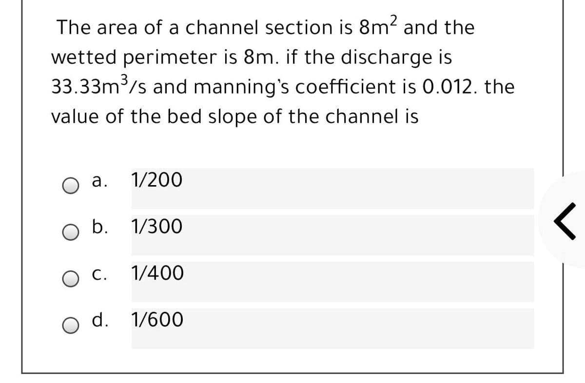 The area of a channel section is 8m? and the
wetted perimeter is 8m. if the discharge is
33.33m/s and manning's coefficient is 0.012. the
value of the bed slope of the channel is
а.
1/200
b. 1/300
O C.
1/400
d.
1/600
