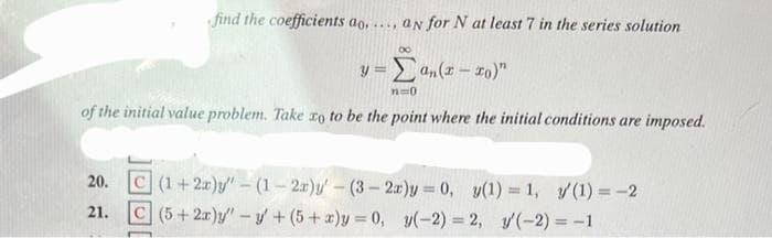 find the coefficients ao. an for N at least 7 in the series solution
****
y = Σan(x-xo)"
n=0
of the initial value problem. Take to to be the point where the initial conditions are imposed.
20. C (1+2x)y"-(1-2r)y'-(3-2r)y= 0, y(1) = 1, y' (1) = -2
21.
C (5+2x)y" -y +(5+x)y=0, y(-2)=2, (-2) = -1
