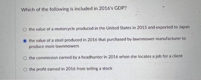 Which of the following is included in 2016's GDP?
O the value of a motorcycle produced in the United States in 2015 and exported to Japan
the value of a steel produced in 2016 that purchased by lawnmower manufacturer to
produce more lawnmowers
O the commission earned by a headhunter in 2016 when she locates a job for a client
the profit earned in 2016 from selling a stock