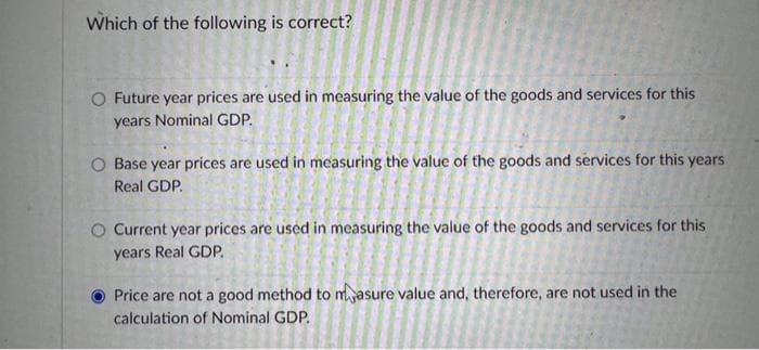 Which of the following is correct?
O Future year prices are used in measuring the value of the goods and services for this
years Nominal GDP.
O Base year prices are used in measuring the value of the goods and services for this years
Real GDP.
O Current year prices are used in measuring the value of the goods and services for this
years Real GDP.
Price are not a good method to masure value and, therefore, are not used in the
calculation of Nominal GDP.