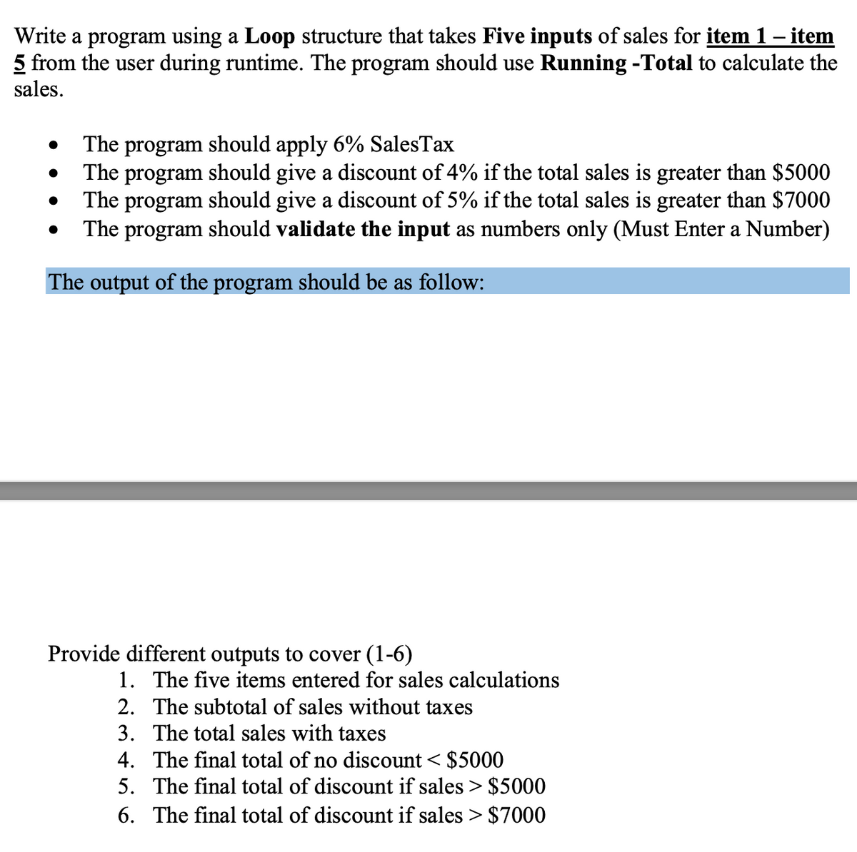 Write a program using a Loop structure that takes Five inputs of sales for item 1 – item
5 from the user during runtime. The program should use Running -Total to calculate the
sales.
The
should apply 6% SalesTax
program
The program should give a discount of 4% if the total sales is greater than $5000
The program should give a discount of 5% if the total sales is greater than $7000
The program should validate the input as numbers only (Must Enter a Number)
The output of the program should be as follow:
Provide different outputs to cover (1-6)
1. The five items entered for sales calculations
2. The subtotal of sales without taxes
3. The total sales with taxes
4. The final total of no discount < $5000
5. The final total of discount if sales > $5000
6. The final total of discount if sales > $7000
