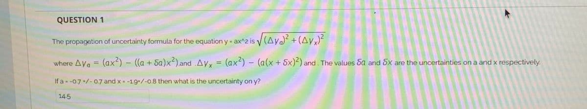 QUESTION 1
The propagation of uncertainty formula for the equation y = ax^2 is (Aya) +(Ayx)
where Aya = (ax²) – ((a + Sa)x²).and .Ayx = (ax) - (a(x+ 5x)²) and. The values Sa and 5x are the uncertainties on a and x respectively.
If a = -0.7 +/- 0.7 and x = -19+/-0.8 then what is the uncertainty on y?
14.5
