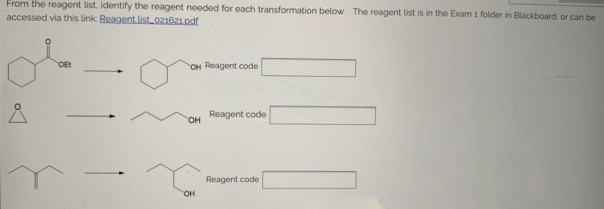 From the reagent list, identify the reagent needed for each transformation below. The reagent list is in the Exam 1 folder in Blackboard, or can be
accessed via this link: Reagent list_021621.pdf
OEt
OH Reagent code
Reagent code
HO.
Reagent code
HO.
