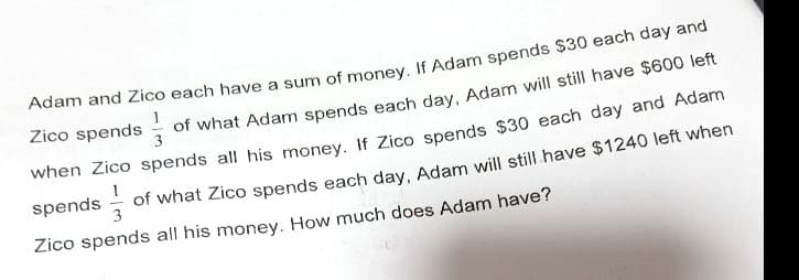 Adam and Zico each have a sum of money, If Adam spends $30 each day and
Zico spends
of what Adam spends each day, Adam will still have $600 left
when Zico spends all his money. If Zico spends $30 each day and Adam
spends - of what Zico spends each day, Adam will still have $1240 left when
3
Zico spends all his money. How much does Adam have?
