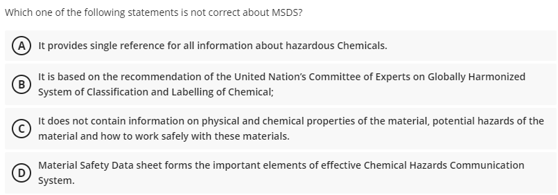 Which one of the following statements is not correct about MSDS?
A It provides single reference for all information about hazardous Chemicals.
It is based on the recommendation of the United Nation's Committee of Experts on Globally Harmonized
B
System of Classification and Labelling of Chemical;
It does not contain information on physical and chemical properties of the material, potential hazards of the
material and how to work safely with these materials.
Material Safety Data sheet forms the important elements of effective Chemical Hazards Communication
D
System.

