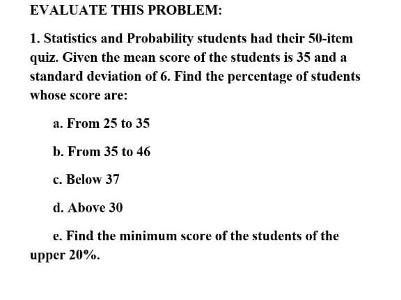EVALUATE THIS PROBLEM:
1. Statistics and Probability students had their 50-item
quiz. Given the mean score of the students is 35 and a
standard deviation of 6. Find the percentage of students
whose score are:
a. From 25 to 35
b. From 35 to 46
c. Below 37
d. Above 30
e. Find the minimum score of the students of the
upper 20%.