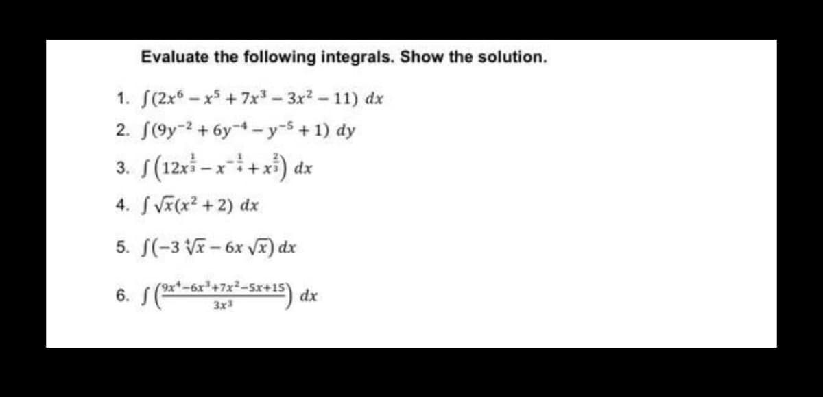 Evaluate the following integrals. Show the solution.
1. (2x5-x5 +7x³ - 3x² - 11) dx
2.
(9y2 + 6y-4-y-5+1) dy
3. f(12x²-x² + x³) dx
4. √x(x²+2) dx
5. f(-3√x-6x √x) dx
6. f (9x*-6x³+x²–5x+15) dx