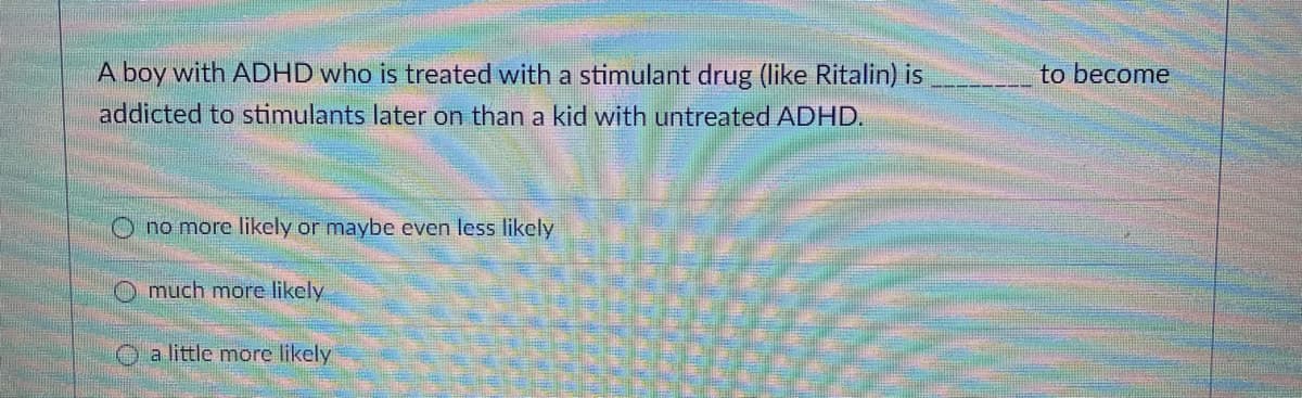 A boy with ADHD who is treated with a stimulant drug (like Ritalin) is
to become
addicted to stimulants later on than a kid with untreated ADHD.
O no more likely or maybe even less likely
O much more likely
O a little more likely
