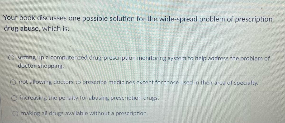 Your book discusses one possible solution for the wide-spread problem of prescription
drug abuse, which is:
sctting up a computerized drug-prescription monitoring system to help address the problem of
doctor-shopping.
O not allowing doctors to prescribe medicines except for thosce used in their arca of specialty.
O increasing the penalty for abusing prescription drugs.
O making all drugs available without a prescription.

