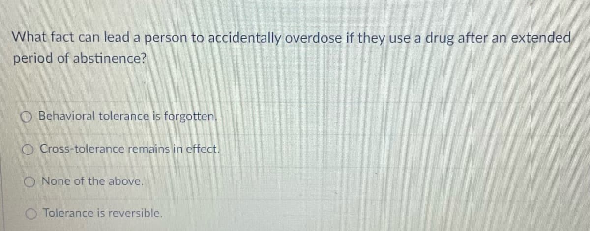 What fact can lead a person to accidentally overdose if they use a drug after an extended
period of abstinence?
Behavioral tolerance is forgotten.
Cross-tolerance remains in effect.
O None of the above.
O Tolerance is reversible.
