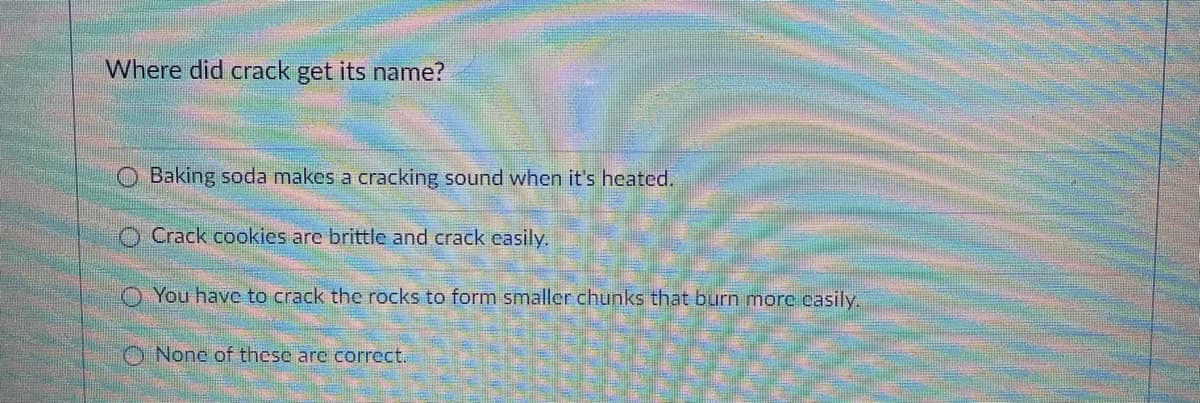 Where did crack get its name?
Baking soda makes a cracking sound when it's heated.
O Crack cookies are brittle and crack easily.
You have to crack the rocks to form smaller chunks that burn more casily.
O None of these are correct.
