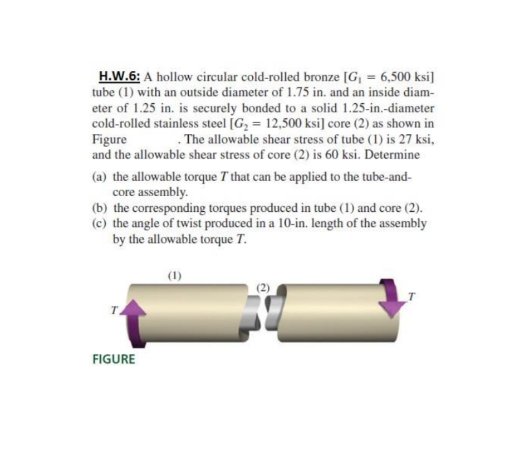 H.W.6: A hollow cireular cold-rolled bronze [G¡ = 6,500 ksi]
tube (1) with an outside diameter of 1.75 in. and an inside diam-
eter of 1.25 in. is securely bonded to a solid 1.25-in.-diameter
cold-rolled stainless steel [G, = 12,500 ksi] core (2) as shown in
Figure
and the allowable shear stress of core (2) is 60 ksi. Determine
. The allowable shear stress of tube (1) is 27 ksi,
(a) the allowable torque T that can be applied to the tube-and-
core assembly.
(b) the corresponding torques produced in tube (1) and core (2).
(c) the angle of twist produced in a 10-in. Iength of the assembly
by the allowable torque T.
(1)
FIGURE
